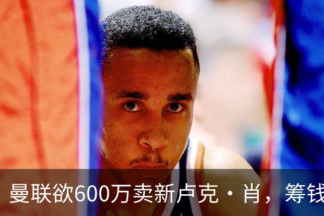 曼联欲600万卖新卢克·肖，筹钱签纽卡左闸！球迷怒斥重蹈皇马天才覆辙
